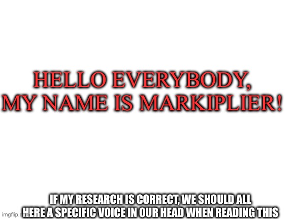 Research | HELLO EVERYBODY, MY NAME IS MARKIPLIER! IF MY RESEARCH IS CORRECT, WE SHOULD ALL HERE A SPECIFIC VOICE IN OUR HEAD WHEN READING THIS | image tagged in blank white template,memes,funny,fyp,markiplier | made w/ Imgflip meme maker