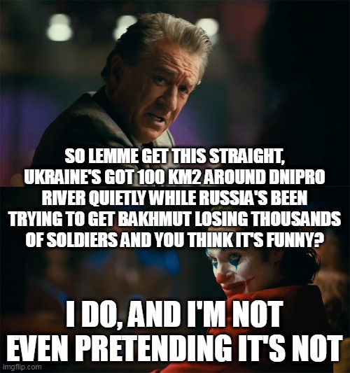 I'm tired of counterattacks | SO LEMME GET THIS STRAIGHT, UKRAINE'S GOT 100 KM2 AROUND DNIPRO RIVER QUIETLY WHILE RUSSIA'S BEEN TRYING TO GET BAKHMUT LOSING THOUSANDS OF SOLDIERS AND YOU THINK IT'S FUNNY? I DO, AND I'M NOT EVEN PRETENDING IT'S NOT | image tagged in i'm tired of pretending it's not,russo-ukrainian war,kherson,first world metal problems,bakhmut | made w/ Imgflip meme maker