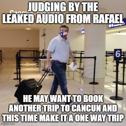 Ted Cruz Cancun | JUDGING BY THE LEAKED AUDIO FROM RAFAEL; HE MAY WANT TO BOOK ANOTHER TRIP TO CANCUN AND THIS TIME MAKE IT A ONE WAY TRIP | image tagged in ted cruz cancun | made w/ Imgflip meme maker
