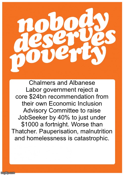 #NobodyDeservesPoverty | Chalmers and Albanese Labor government reject a core $24bn recommendation from their own Economic Inclusion Advisory Committee to raise JobSeeker by 40% to just under $1000 a fortnight. Worse than Thatcher. Pauperisation, malnutrition and homelessness is catastrophic. | image tagged in nobodydeservespoverty | made w/ Imgflip meme maker