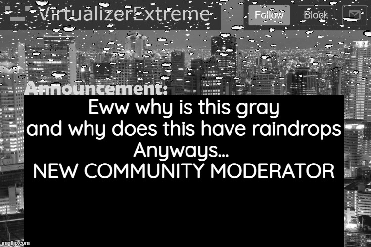 . | Eww why is this gray and why does this have raindrops
Anyways... 
NEW COMMUNITY MODERATOR | image tagged in virtualizerextreme updated announcement | made w/ Imgflip meme maker