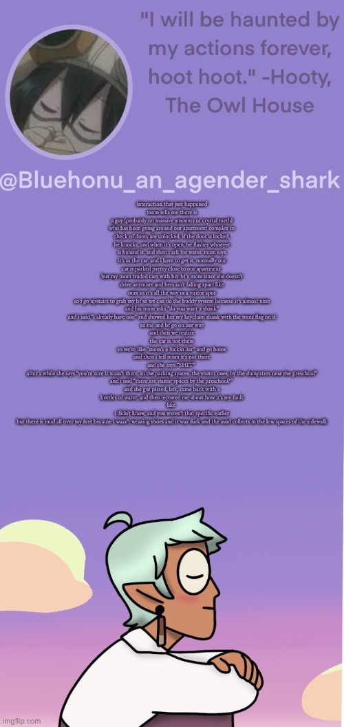 honu's raine whispers temp | interaction that just happened
mom tells me there is a guy (probably on massive amounts of crystal meth) who has been going around our apartment complex to check of doors are unlocked. if the door is locked, he knocks, and when it’s open, he flashes whoever is behind it. and then i ask for water. mom says it’s in the car. and i have to get it. normally our car is parked pretty close to our apartment 
but my mom traded cars with her bf’s mom since she doesn’t drive anymore and hers isn’t falling apart like ours so it’s all the way in a visitor spot
so i go upstairs to grab my bf so we can do the buddy system because it’s almost nine
and his mom asks “do you want a shank”
and i said “i already have one” and showed her my keychain shank with the trans flag on it
so me and bf go on our way
and then we realize
the car is not there
so we’re like “mom’s a fuckin liar” and go home
and then i tell mom it’s not there
and she says “SHIT” 
after a while she says “you’re sure it wasn’t there. in the parking spaces. the visitor ones. by the dumpsters near the preschool”
and i said “there are visitor spaces by the preschool?” 
and she got pissed, left, came back with 2 bottles of water, and then lectured me about how it’s my fault
like 
i didn’t know, and you weren’t that specific earlier
but there is mud all over my feet because i wasn’t wearing shoes and it was dark and the mud collects in the low spaces of the sidewalk | image tagged in honu's raine whispers temp | made w/ Imgflip meme maker