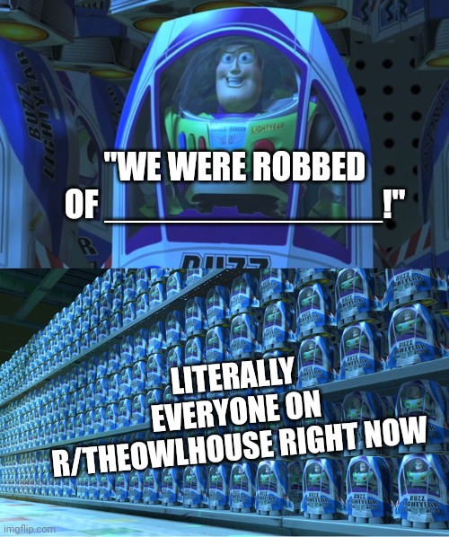 Buzz lightyear clones | "WE WERE ROBBED OF ______________!"; LITERALLY EVERYONE ON R/THEOWLHOUSE RIGHT NOW | image tagged in buzz lightyear clones | made w/ Imgflip meme maker