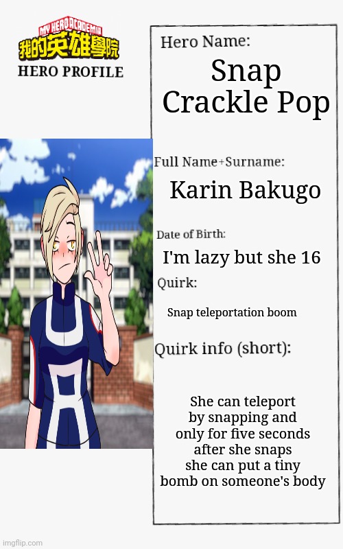 MHA Hero Profile | Snap Crackle Pop; Karin Bakugo; I'm lazy but she 16; Snap teleportation boom; She can teleport by snapping and only for five seconds after she snaps she can put a tiny bomb on someone's body | image tagged in mha hero profile | made w/ Imgflip meme maker