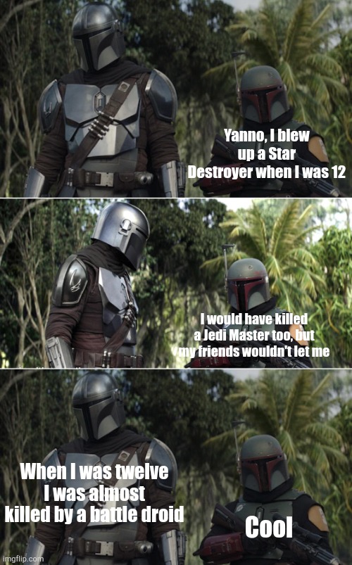 Mando and boba | Yanno, I blew up a Star Destroyer when I was 12; I would have killed a Jedi Master too, but my friends wouldn't let me; When I was twelve I was almost killed by a battle droid; Cool | image tagged in mando and boba | made w/ Imgflip meme maker