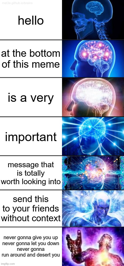 Yeet :) | hello; at the bottom of this meme; is a very; important; message that is totally worth looking into; send this to your friends without context; never gonna give you up
never gonna let you down
never gonna run around and desert you | image tagged in 7-tier expanding brain,rickroll,rick astley | made w/ Imgflip meme maker