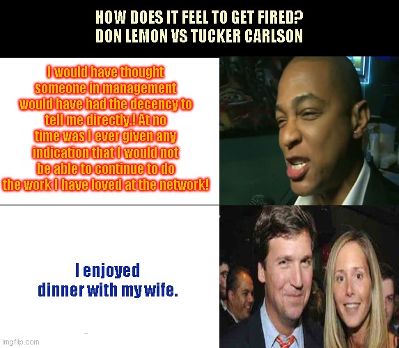 The Bitter Lemon and the Easy Peasy Lemon Squeezy | HOW DOES IT FEEL TO GET FIRED?
DON LEMON VS TUCKER CARLSON; I would have thought someone in management would have had the decency to tell me directly.! At no time was I ever given any indication that I would not be able to continue to do the work I have loved at the network! I enjoyed dinner with my wife. | image tagged in don lemon,cnn,tucker carlson,fox news,whiny don lemon,funny people | made w/ Imgflip meme maker