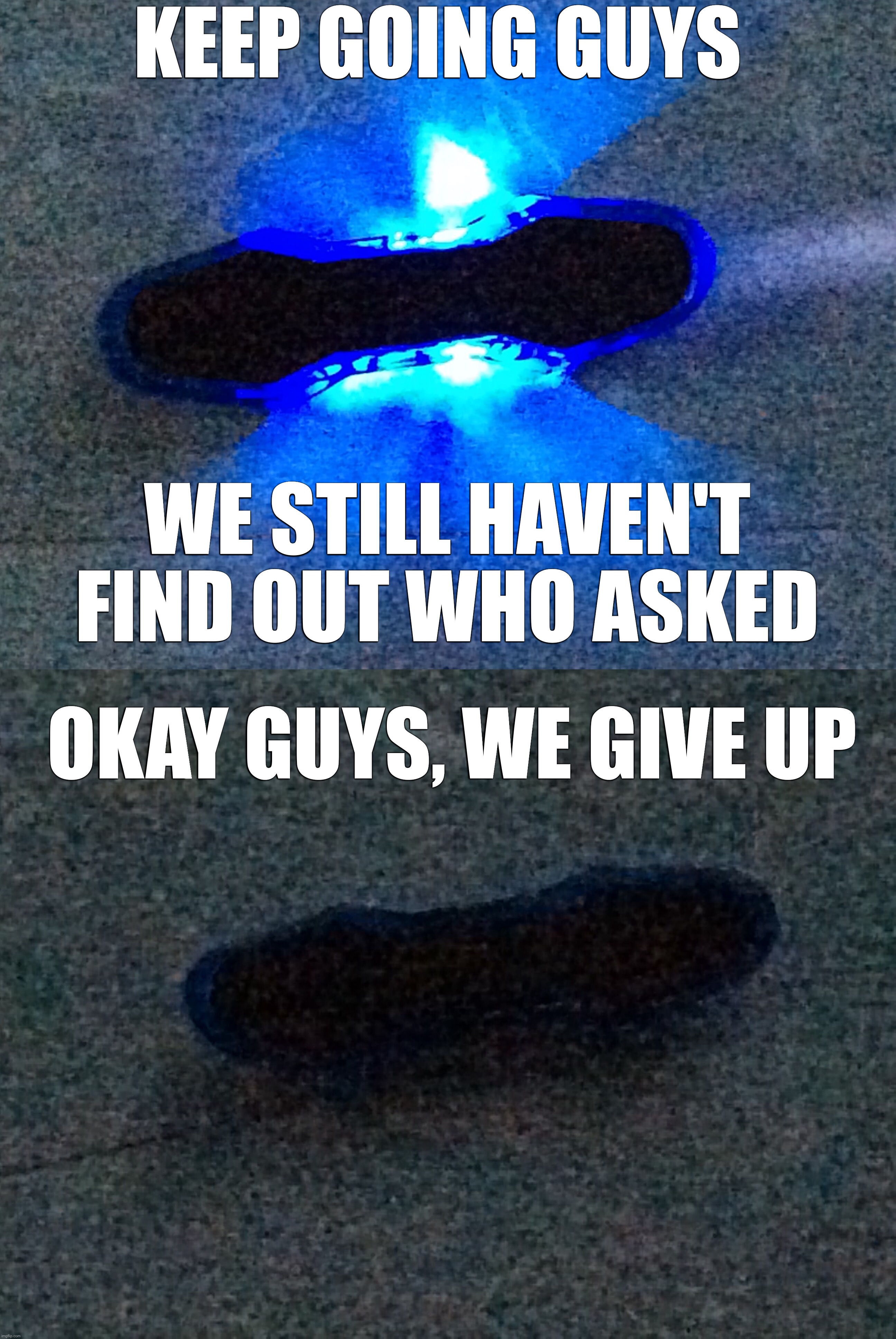 KEEP GOING GUYS; WE STILL HAVEN'T FIND OUT WHO ASKED; OKAY GUYS, WE GIVE UP | image tagged in the toy meme,the toy meme but the light was turned off | made w/ Imgflip meme maker