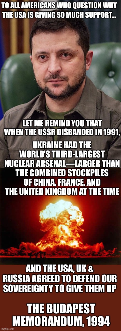 Ukraine gave up its nukes. Now the USA is keeping its word on the Budapest Memorandum. | TO ALL AMERICANS WHO QUESTION WHY; THE USA IS GIVING SO MUCH SUPPORT…; LET ME REMIND YOU THAT WHEN THE USSR DISBANDED IN 1991, UKRAINE HAD THE WORLD’S THIRD-LARGEST NUCLEAR ARSENAL—LARGER THAN THE COMBINED STOCKPILES OF CHINA, FRANCE, AND THE UNITED KINGDOM AT THE TIME; AND THE USA, UK & RUSSIA AGREED TO DEFEND OUR SOVEREIGNTY TO GIVE THEM UP; THE BUDAPEST MEMORANDUM, 1994 | image tagged in nuclear explosion,ukraine,nukes,budapest memorandum | made w/ Imgflip meme maker