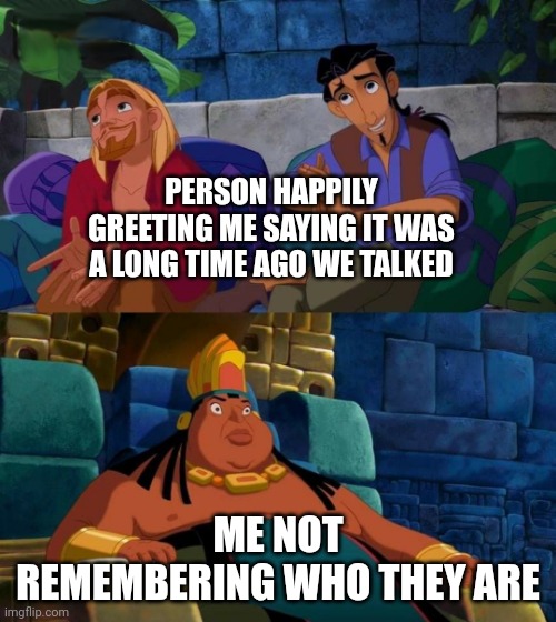 Awkward every time | PERSON HAPPILY GREETING ME SAYING IT WAS A LONG TIME AGO WE TALKED; ME NOT REMEMBERING WHO THEY ARE | image tagged in road to el dorado | made w/ Imgflip meme maker