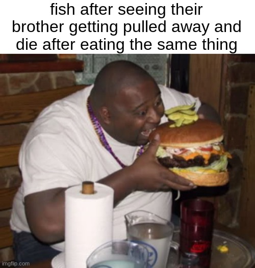 munch | fish after seeing their brother getting pulled away and die after eating the same thing | image tagged in fat guy eating burger,fish are dumb | made w/ Imgflip meme maker