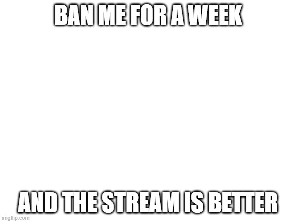 BAN ME FOR A WEEK; AND THE STREAM IS BETTER | made w/ Imgflip meme maker