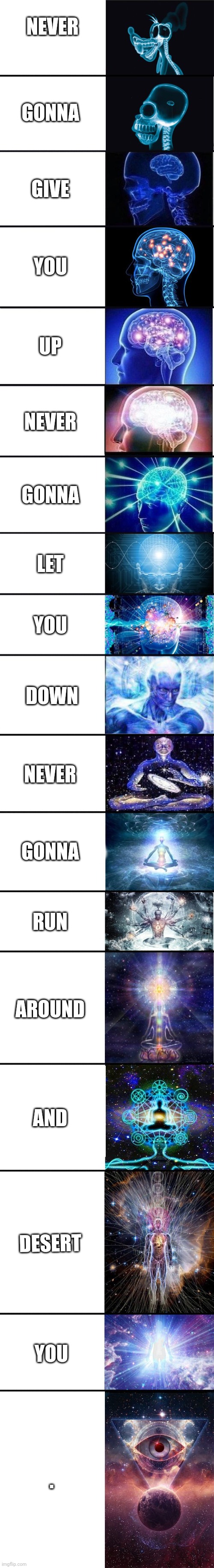 Normal | NEVER; GONNA; GIVE; YOU; UP; NEVER; GONNA; LET; YOU; DOWN; NEVER; GONNA; RUN; AROUND; AND; DESERT; YOU; . | image tagged in expanding brain 9001 | made w/ Imgflip meme maker