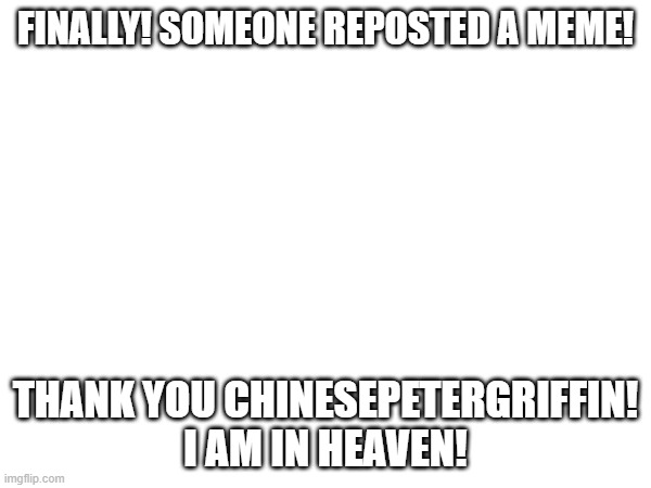 FINALLY! SOMEONE REPOSTED A MEME! THANK YOU CHINESEPETERGRIFFIN! I AM IN HEAVEN! | made w/ Imgflip meme maker