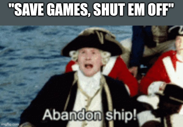 ABANDON SHIP! | "SAVE GAMES, SHUT EM OFF" | image tagged in abandon ship | made w/ Imgflip meme maker