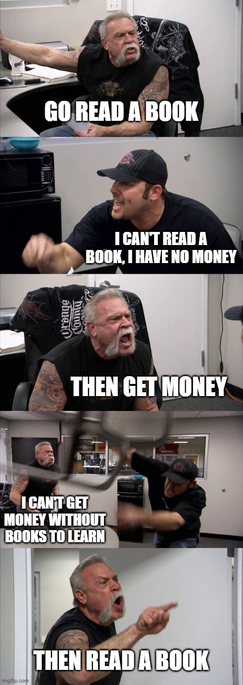 Meme | GO READ A BOOK; I CAN'T READ A BOOK, I HAVE NO MONEY; THEN GET MONEY; I CAN'T GET MONEY WITHOUT BOOKS TO LEARN; THEN READ A BOOK | image tagged in memes,american chopper argument | made w/ Imgflip meme maker