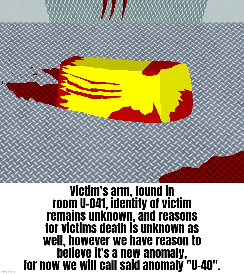 Victim's arm, found in room U-041, identity of victim remains unknown, and reasons for victims death is unknown as well, however we have reason to believe it's a new anomaly, for now we will call said anomaly "U-40". | made w/ Imgflip meme maker