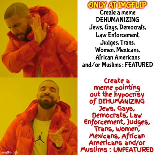 Hypocrisy | ONLY AT IMGFLIP; Create a meme pointing out the hypocrisy of DEHUMANIZING Jews, Gays, Democrats, Law Enforcement, Judges, Trans, Women, Mexicans, African Americans and/or Muslims : UNFEATURED; Create a meme DEHUMANIZING Jews, Gays, Democrats, Law Enforcement, Judges, Trans, Women, Mexicans, African Americans and/or Muslims : FEATURED | image tagged in memes,drake hotline bling,imgflip mods,meanwhile on imgflip,welcome to imgflip,reality check | made w/ Imgflip meme maker