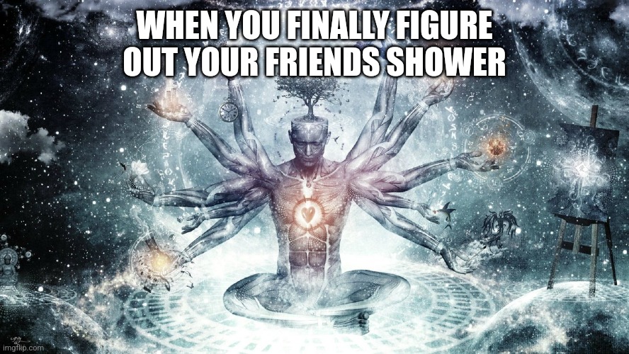 Finally | WHEN YOU FINALLY FIGURE OUT YOUR FRIENDS SHOWER | image tagged in ascendant human | made w/ Imgflip meme maker