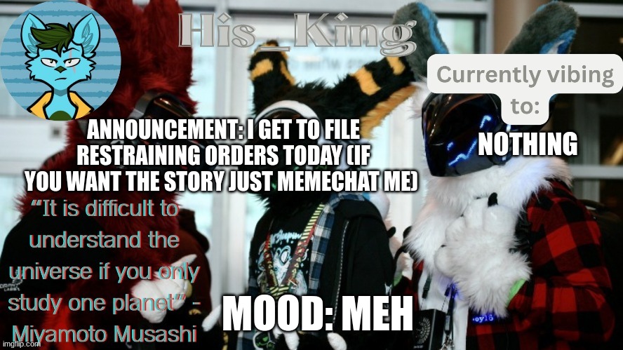 His_Kings template (credit to We_Came_As_Protogens) | ANNOUNCEMENT: I GET TO FILE RESTRAINING ORDERS TODAY (IF YOU WANT THE STORY JUST MEMECHAT ME); NOTHING; MOOD: MEH | image tagged in his_kings template credit to we_came_as_protogens | made w/ Imgflip meme maker