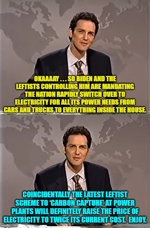 It never EVER ends with leftists, and yet stupid Democrats keep voting for them. | OKAAAAY . . . SO BIDEN AND THE LEFTISTS CONTROLLING HIM ARE MANDATING THE NATION RAPIDLY SWITCH OVER TO ELECTRICITY FOR ALL ITS POWER NEEDS FROM CARS AND TRUCKS TO EVERYTHING INSIDE THE HOUSE. COINCIDENTALLY THE LATEST LEFTIST SCHEME TO ‘CARBON CAPTURE’ AT POWER PLANTS WILL DEFINITELY RAISE THE PRICE OF ELECTRICITY TO TWICE ITS CURRENT COST.  ENJOY. | image tagged in weekend update with norm | made w/ Imgflip meme maker