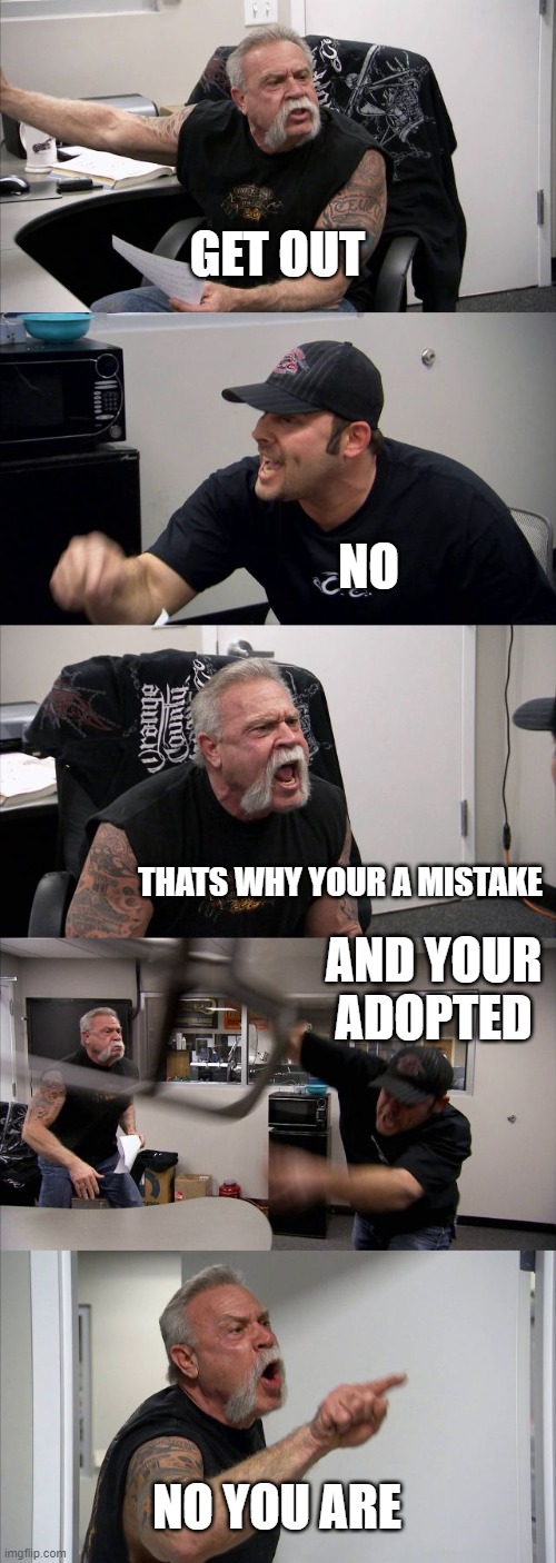 basic siblings fights | GET OUT; NO; THATS WHY YOUR A MISTAKE; AND YOUR ADOPTED; NO YOU ARE | image tagged in memes,american chopper argument | made w/ Imgflip meme maker