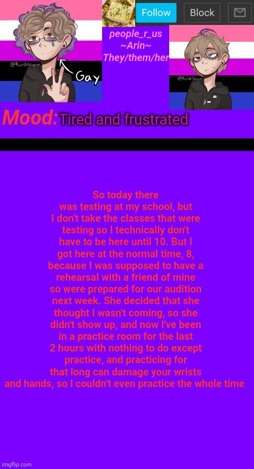 I could've slept in | So today there was testing at my school, but I don't take the classes that were testing so I technically don't have to be here until 10. But I got here at the normal time, 8, because I was supposed to have a rehearsal with a friend of mine so were prepared for our audition next week. She decided that she thought I wasn't coming, so she didn't show up, and now I've been in a practice room for the last 2 hours with nothing to do except practice, and practicing for that long can damage your wrists and hands, so I couldn't even practice the whole time; Tired and frustrated | image tagged in people_r_us announcement template v 4 5 | made w/ Imgflip meme maker