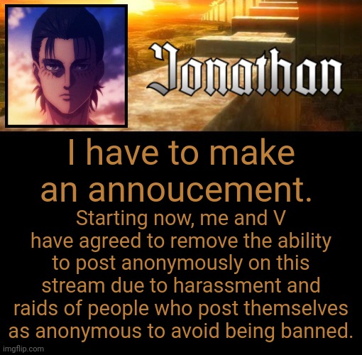 Serious Annoucement | I have to make an annoucement. Starting now, me and V have agreed to remove the ability to post anonymously on this stream due to harassment and raids of people who post themselves as anonymous to avoid being banned. | image tagged in jonathan's 6th temp | made w/ Imgflip meme maker