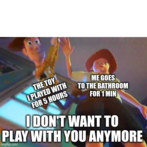 is it just me? | THE TOY I PLAYED WITH FOR 5 HOURS; ME GOES TO THE BATHROOM FOR 1 MIN; I DON'T WANT TO PLAY WITH YOU ANYMORE | image tagged in i don't want to play with you anymore | made w/ Imgflip meme maker