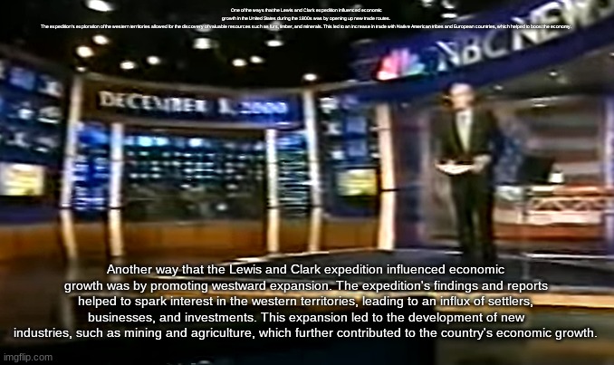 December 8, 2000 | One of the ways that the Lewis and Clark expedition influenced economic growth in the United States during the 1800s was by opening up new trade routes. The expedition's exploration of the western territories allowed for the discovery of valuable resources such as furs, timber, and minerals. This led to an increase in trade with Native American tribes and European countries, which helped to boost the economy. Another way that the Lewis and Clark expedition influenced economic growth was by promoting westward expansion. The expedition's findings and reports helped to spark interest in the western territories, leading to an influx of settlers, businesses, and investments. This expansion led to the development of new industries, such as mining and agriculture, which further contributed to the country's economic growth. | image tagged in december 8 2000 | made w/ Imgflip meme maker