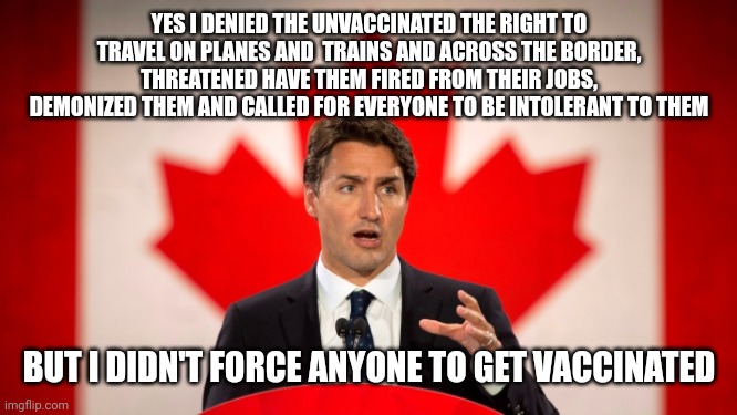 Justin Trudeau denies he forces people to get vaccinated even though that's exactly what he was doing | YES I DENIED THE UNVACCINATED THE RIGHT TO TRAVEL ON PLANES AND  TRAINS AND ACROSS THE BORDER, THREATENED HAVE THEM FIRED FROM THEIR JOBS, DEMONIZED THEM AND CALLED FOR EVERYONE TO BE INTOLERANT TO THEM; BUT I DIDN'T FORCE ANYONE TO GET VACCINATED | image tagged in justin trudeau,scumbag,liberal hypocrisy,evil government,tyranny,vaccines | made w/ Imgflip meme maker
