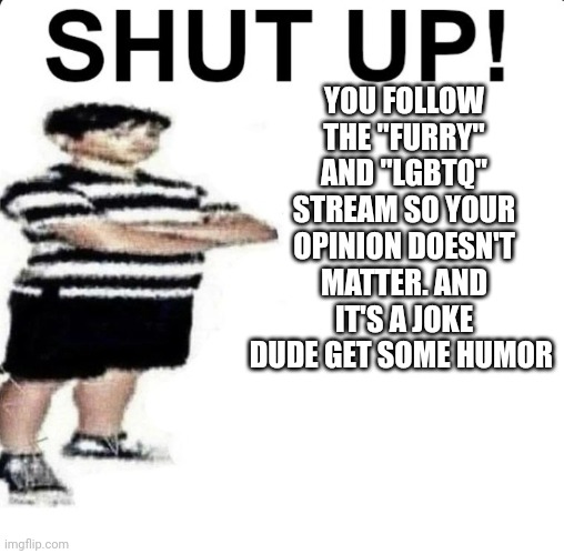 SHUT UP! My dad works for | YOU FOLLOW THE "FURRY" AND "LGBTQ" STREAM SO YOUR OPINION DOESN'T MATTER. AND IT'S A JOKE DUDE GET SOME HUMOR | image tagged in shut up my dad works for | made w/ Imgflip meme maker