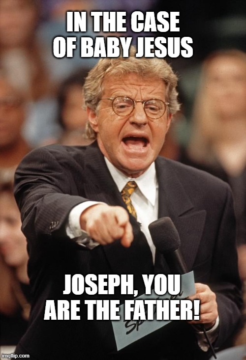 Jerry Springer | IN THE CASE OF BABY JESUS; JOSEPH, YOU ARE THE FATHER! | image tagged in jerry springer,AdviceAnimals | made w/ Imgflip meme maker
