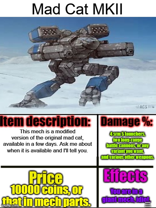 New item! You first need to ask Lament what he's doing for a discount. | Mad Cat MKII; This mech is a modified version of the original mad cat, available in a few days. Ask me about when it is available and I'll tell you. 4 srm 5 launchers, two long-range battle cannons, or any variant you want, and various other weapons. 10000 coins, or that in mech parts. You are in a giant mech, idiot. MAY SELF-DESTRUCT UPON COMMAND AS A DEFENSE MECHANISM. | image tagged in item-shop extended | made w/ Imgflip meme maker