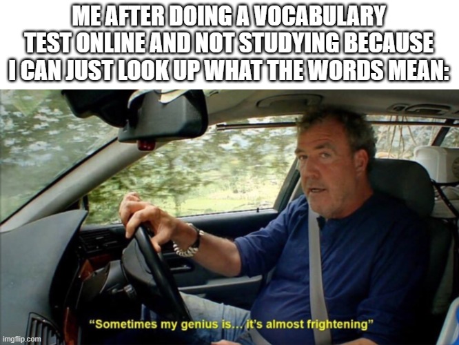 It makes it a lot easier | ME AFTER DOING A VOCABULARY TEST ONLINE AND NOT STUDYING BECAUSE I CAN JUST LOOK UP WHAT THE WORDS MEAN: | image tagged in sometimes my genius is it's almost frightening,funny,memes,if you read this tag you are cursed,genius,school | made w/ Imgflip meme maker