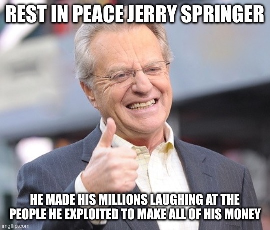 Democrat Perfection | REST IN PEACE JERRY SPRINGER; HE MADE HIS MILLIONS LAUGHING AT THE PEOPLE HE EXPLOITED TO MAKE ALL OF HIS MONEY | image tagged in jerry springer,liberal logic,liberal hypocrisy,facts | made w/ Imgflip meme maker