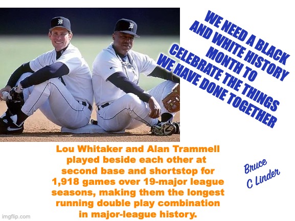 National Month of Unity | WE NEED A BLACK AND WHITE HISTORY MONTH TO CELEBRATE THE THINGS WE HAVE DONE TOGETHER; Lou Whitaker and Alan Trammell
played beside each other at 
second base and shortstop for
1,918 games over 19-major league
seasons, making them the longest
running double play combination
in major-league history. Bruce 
C Linder | image tagged in unity is our strength,black and white,alan trammell,lou whitaker | made w/ Imgflip meme maker