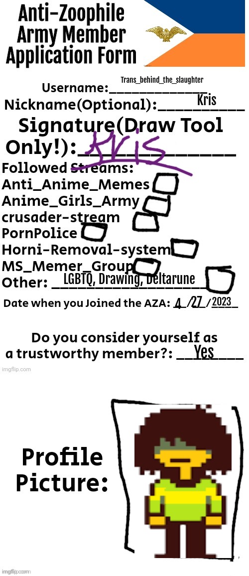 yes. (btw i did NOT rename myself after the protagonist of Deltarune) | Trans_behind_the_slaughter; Kris; LGBTQ, Drawing, Deltarune; 2023; 27; 4; Yes | image tagged in anti-zoophile army member application form | made w/ Imgflip meme maker