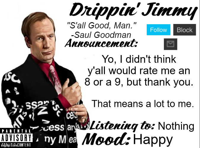 Drippin' Jimmy announcement V1 | Yo, I didn't think y'all would rate me an 8 or a 9, but thank you. That means a lot to me. Nothing; Happy | image tagged in drippin' jimmy announcement v1 | made w/ Imgflip meme maker