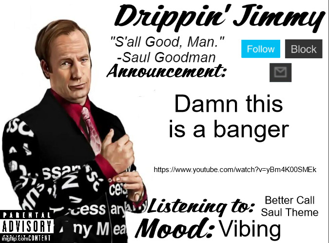 https://www.youtube.com/watch?v=yBm4K00SMEk | Damn this is a banger; https://www.youtube.com/watch?v=yBm4K00SMEk; Better Call Saul Theme; Vibing | image tagged in drippin' jimmy announcement v1 | made w/ Imgflip meme maker