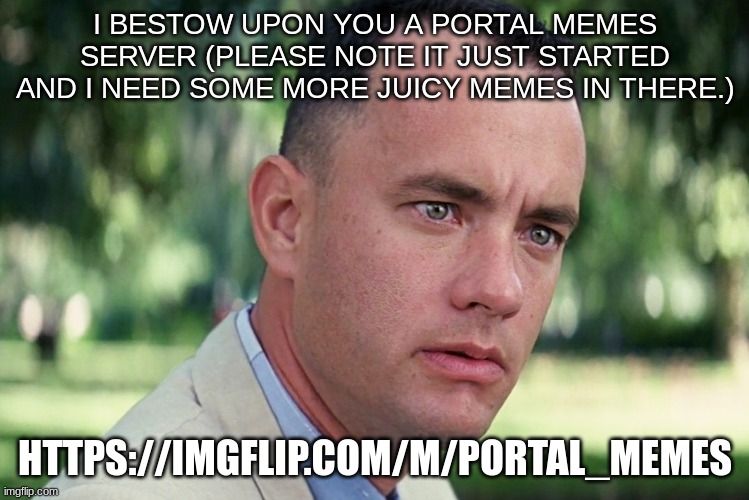 https://imgflip.com/m/Portal_Memes | I BESTOW UPON YOU A PORTAL MEMES SERVER (PLEASE NOTE IT JUST STARTED AND I NEED SOME MORE JUICY MEMES IN THERE.); HTTPS://IMGFLIP.COM/M/PORTAL_MEMES | image tagged in memes | made w/ Imgflip meme maker