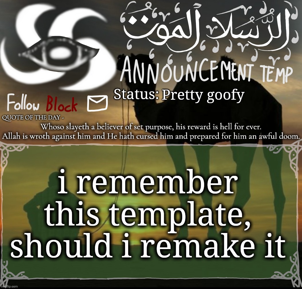 Pretty goofy; Whoso slayeth a believer of set purpose, his reward is hell for ever. Allah is wroth against him and He hath cursed him and prepared for him an awful doom. i remember this template, should i remake it | image tagged in announcement template | made w/ Imgflip meme maker