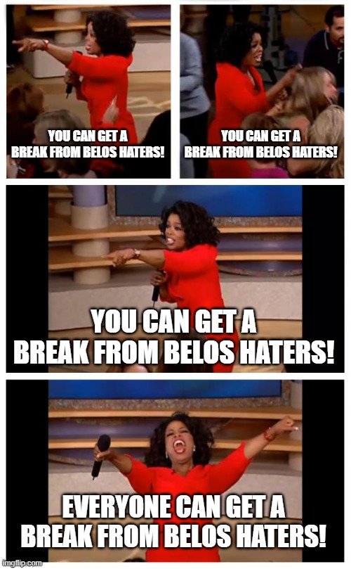 Oprah You Get A Car Everybody Gets A Car Meme | YOU CAN GET A BREAK FROM BELOS HATERS! YOU CAN GET A BREAK FROM BELOS HATERS! YOU CAN GET A BREAK FROM BELOS HATERS! EVERYONE CAN GET A BREAK FROM BELOS HATERS! | image tagged in memes,oprah you get a car everybody gets a car | made w/ Imgflip meme maker