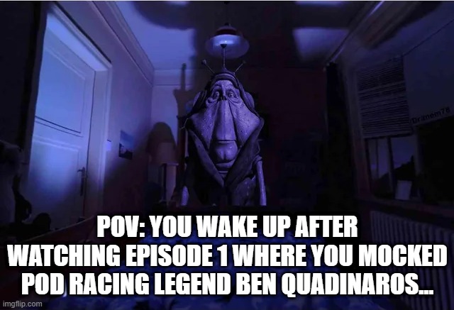 He Gon Get U | POV: YOU WAKE UP AFTER WATCHING EPISODE 1 WHERE YOU MOCKED POD RACING LEGEND BEN QUADINAROS... | image tagged in star wars,the phantom menace | made w/ Imgflip meme maker