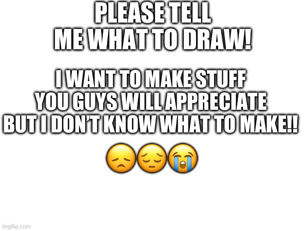 I’m begging you | PLEASE TELL ME WHAT TO DRAW! I WANT TO MAKE STUFF YOU GUYS WILL APPRECIATE BUT I DON’T KNOW WHAT TO MAKE!! 😞😔😭 | made w/ Imgflip meme maker