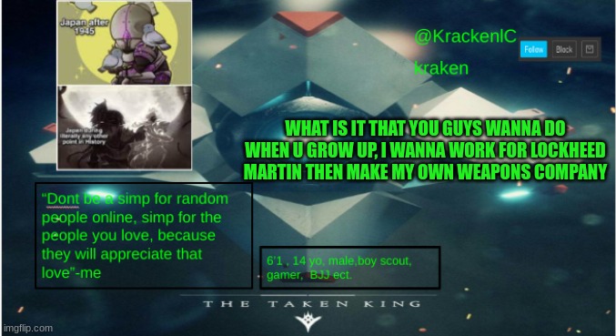 kraken destiny temp | WHAT IS IT THAT YOU GUYS WANNA DO WHEN U GROW UP, I WANNA WORK FOR LOCKHEED MARTIN THEN MAKE MY OWN WEAPONS COMPANY | image tagged in kraken destiny temp | made w/ Imgflip meme maker