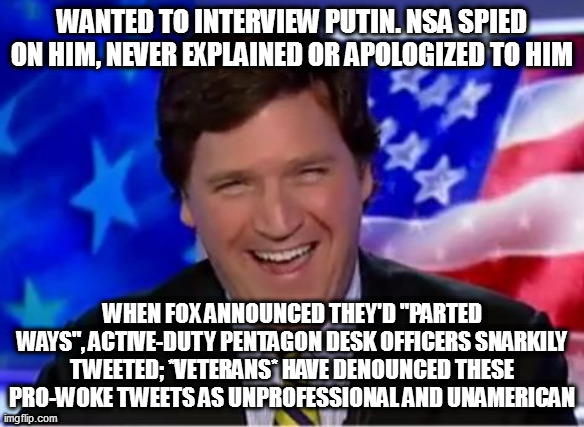 Tucker Carlson | WANTED TO INTERVIEW PUTIN. NSA SPIED ON HIM, NEVER EXPLAINED OR APOLOGIZED TO HIM; WHEN FOX ANNOUNCED THEY'D "PARTED WAYS", ACTIVE-DUTY PENTAGON DESK OFFICERS SNARKILY TWEETED; *VETERANS* HAVE DENOUNCED THESE PRO-WOKE TWEETS AS UNPROFESSIONAL AND UNAMERICAN | image tagged in tucker carlson | made w/ Imgflip meme maker