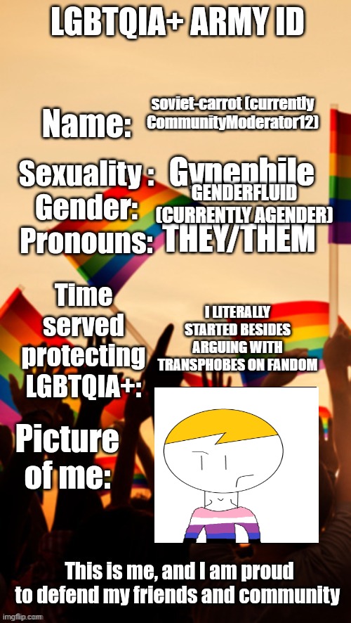LGBTQIA+ Army ID | soviet-carrot (currently CommunityModerator12); Gynephile; GENDERFLUID (CURRENTLY AGENDER); THEY/THEM; I LITERALLY STARTED BESIDES ARGUING WITH TRANSPHOBES ON FANDOM | image tagged in lgbtqia army id | made w/ Imgflip meme maker