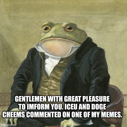 Gentlemen, it is with great pleasure to inform you that | GENTLEMEN WITH GREAT PLEASURE TO IMFORM YOU. ICEU AND DOGE CHEEMS COMMENTED ON ONE OF MY MEMES. | image tagged in gentlemen it is with great pleasure to inform you that | made w/ Imgflip meme maker