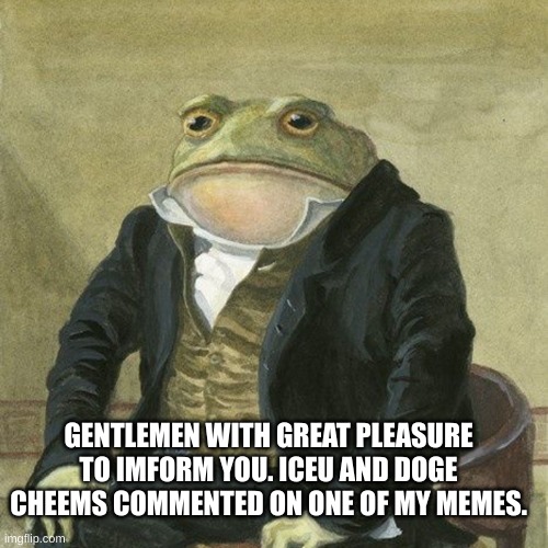 Gentlemen, it is with great pleasure to inform you that | GENTLEMEN WITH GREAT PLEASURE TO IMFORM YOU. ICEU AND DOGE CHEEMS COMMENTED ON ONE OF MY MEMES. | image tagged in gentlemen it is with great pleasure to inform you that | made w/ Imgflip meme maker